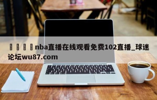 🍢nba直播在线观看免费102直播_球迷论坛wu87.com