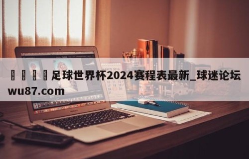 🍢足球世界杯2024赛程表最新_球迷论坛wu87.com