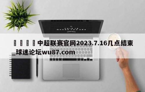 🍢中超联赛官网2023.7.16几点结束_球迷论坛wu87.com