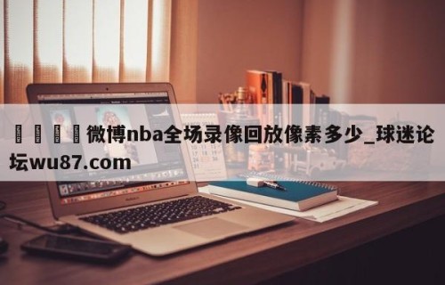 🍢微博nba全场录像回放像素多少_球迷论坛wu87.com