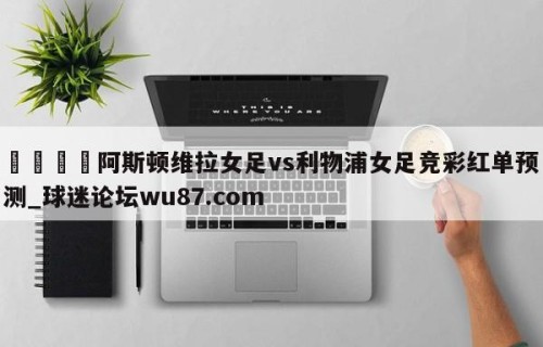 🍢阿斯顿维拉女足vs利物浦女足竞彩红单预测_球迷论坛wu87.com