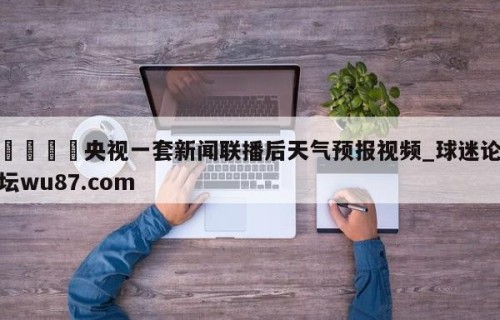 🍢央视一套新闻联播后天气预报视频_球迷论坛wu87.com