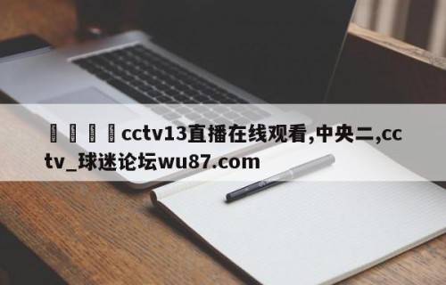 🍢cctv13直播在线观看,中央二,cctv_球迷论坛wu87.com