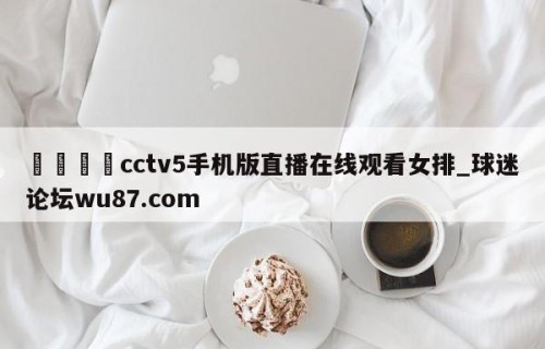 🍢cctv5手机版直播在线观看女排_球迷论坛wu87.com
