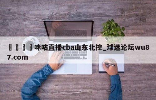 🍢咪咕直播cba山东北控_球迷论坛wu87.com