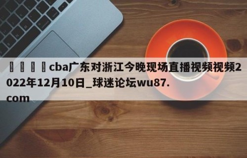 🍢cba广东对浙江今晚现场直播视频视频2022年12月10日_球迷论坛wu87.com