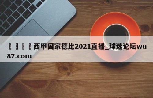 🍢西甲国家德比2021直播_球迷论坛wu87.com