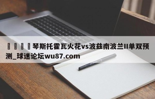 🍢琴斯托霍瓦火花vs波兹南波兰II单双预测_球迷论坛wu87.com
