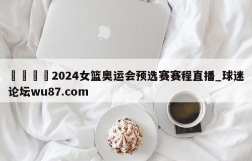 🍢2024女篮奥运会预选赛赛程直播_球迷论坛wu87.com