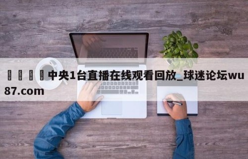 🍢中央1台直播在线观看回放_球迷论坛wu87.com