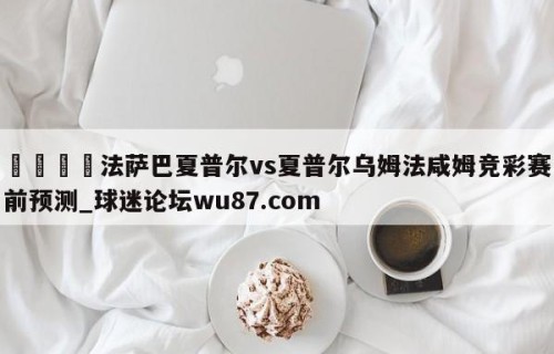 🍢法萨巴夏普尔vs夏普尔乌姆法咸姆竞彩赛前预测_球迷论坛wu87.com