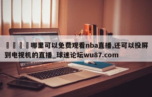 🍢哪里可以免费观看nba直播,还可以投屏到电视机的直播_球迷论坛wu87.com