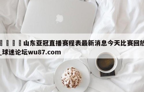 🍢山东亚冠直播赛程表最新消息今天比赛回放_球迷论坛wu87.com