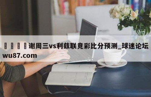 🍢谢周三vs利兹联竞彩比分预测_球迷论坛wu87.com