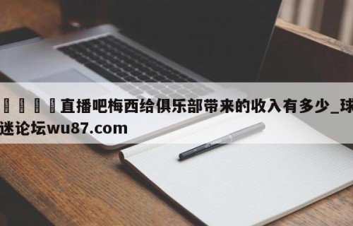 🍢直播吧梅西给俱乐部带来的收入有多少_球迷论坛wu87.com