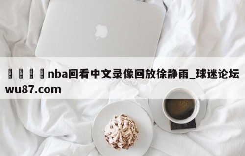 🍢nba回看中文录像回放徐静雨_球迷论坛wu87.com