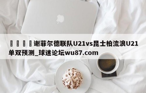 🍢谢菲尔德联队U21vs昆士柏流浪U21单双预测_球迷论坛wu87.com