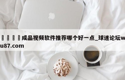 🍢成品视频软件推荐哪个好一点_球迷论坛wu87.com