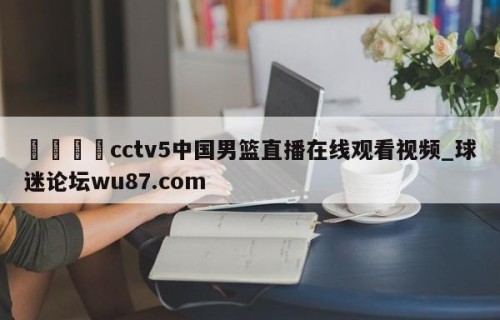 🍢cctv5中国男篮直播在线观看视频_球迷论坛wu87.com