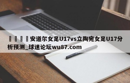 🍢安道尔女足U17vs立陶宛女足U17分析预测_球迷论坛wu87.com