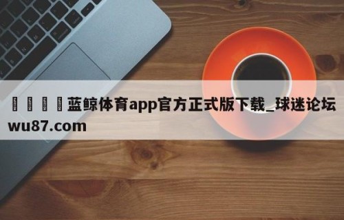 🍢蓝鲸体育app官方正式版下载_球迷论坛wu87.com