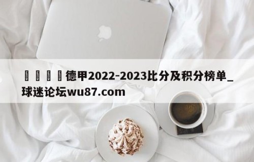 🍢德甲2022-2023比分及积分榜单_球迷论坛wu87.com