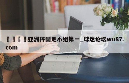 🍢亚洲杯国足小组第一_球迷论坛wu87.com