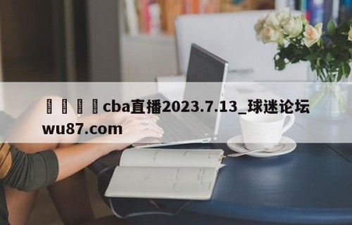 🍢cba直播2023.7.13_球迷论坛wu87.com