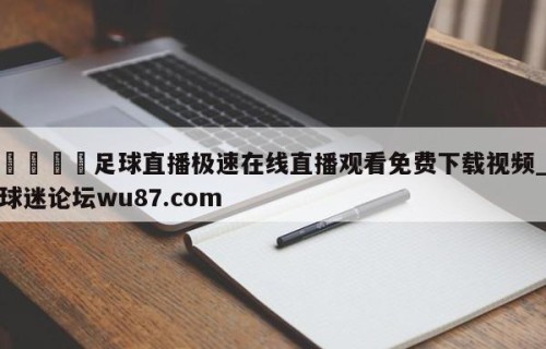 🍢足球直播极速在线直播观看免费下载视频_球迷论坛wu87.com
