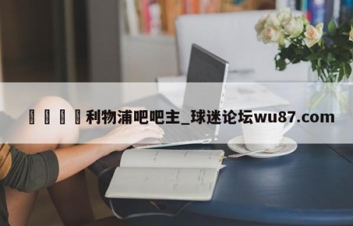 🍢利物浦吧吧主_球迷论坛wu87.com