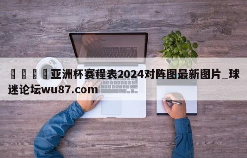 🍢亚洲杯赛程表2024对阵图最新图片_球迷论坛wu87.com