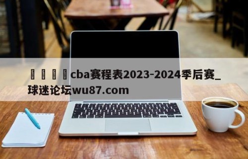 🍢cba赛程表2023-2024季后赛_球迷论坛wu87.com