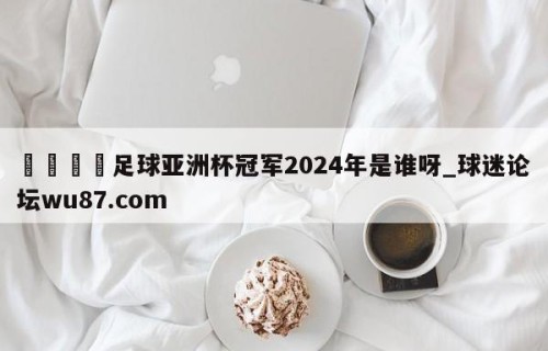 🍢足球亚洲杯冠军2024年是谁呀_球迷论坛wu87.com