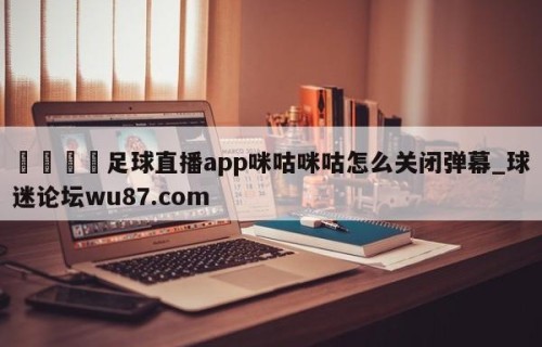 🍢足球直播app咪咕咪咕怎么关闭弹幕_球迷论坛wu87.com