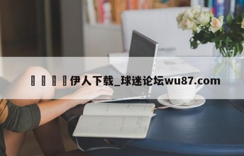 🍢伊人下载_球迷论坛wu87.com