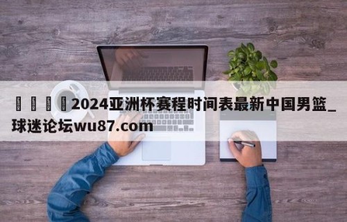 🍢2024亚洲杯赛程时间表最新中国男篮_球迷论坛wu87.com