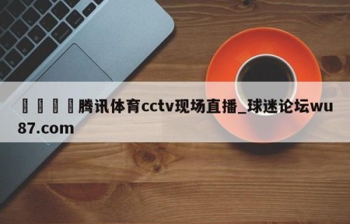 🍢腾讯体育cctv现场直播_球迷论坛wu87.com