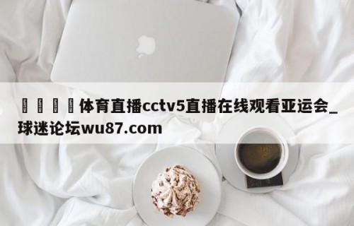 🍢体育直播cctv5直播在线观看亚运会_球迷论坛wu87.com