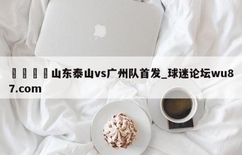 🍢山东泰山vs广州队首发_球迷论坛wu87.com