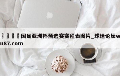 🍢国足亚洲杯预选赛赛程表图片_球迷论坛wu87.com