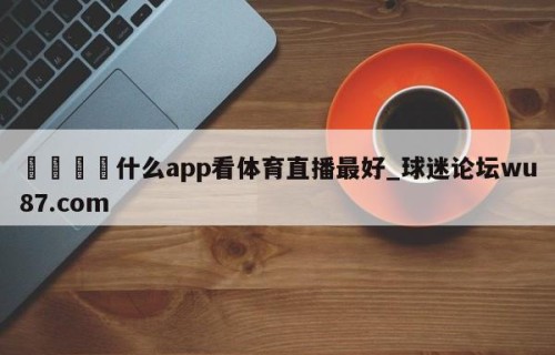 🍢什么app看体育直播最好_球迷论坛wu87.com