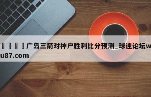 🍢广岛三箭对神户胜利比分预测_球迷论坛wu87.com