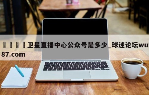 🍢卫星直播中心公众号是多少_球迷论坛wu87.com