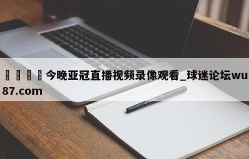 🍢今晚亚冠直播视频录像观看_球迷论坛wu87.com