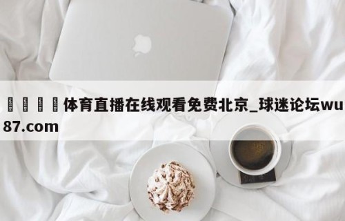 🍢体育直播在线观看免费北京_球迷论坛wu87.com