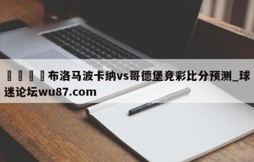 🍢布洛马波卡纳vs哥德堡竞彩比分预测_球迷论坛wu87.com