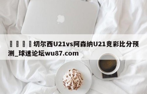 🍢切尔西U21vs阿森纳U21竞彩比分预测_球迷论坛wu87.com