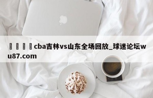 🍢cba吉林vs山东全场回放_球迷论坛wu87.com