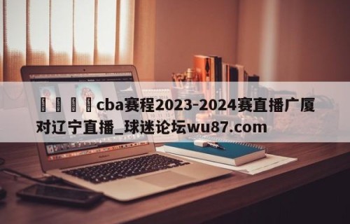 🍢cba赛程2023-2024赛直播广厦对辽宁直播_球迷论坛wu87.com