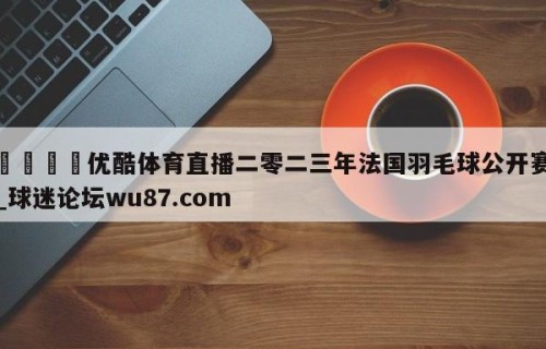 🍢优酷体育直播二零二三年法国羽毛球公开赛_球迷论坛wu87.com